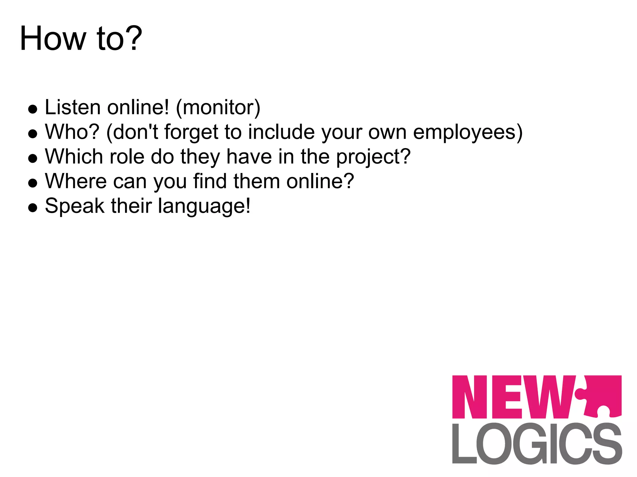 How to?
 Listen online! (monitor)
 Who? (don't forget to include your own employees)
 Which role do they have in the project?
 Where can you find them online?
 Speak their language!
 