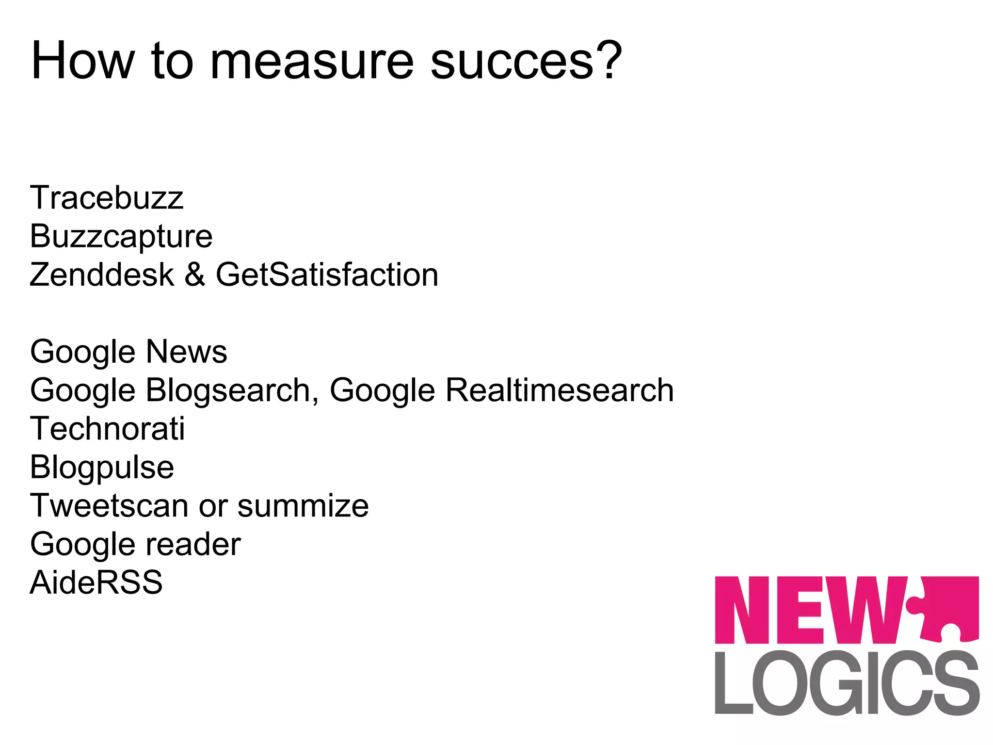How to measure succes?

Tracebuzz
Buzzcapture
Zenddesk & GetSatisfaction

Google News
Google Blogsearch, Google Realtimesearch
Technorati
Blogpulse
Tweetscan or summize
Google reader
AideRSS
 