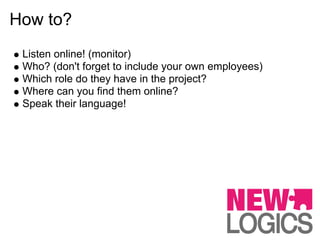 How to?
 Listen online! (monitor)
 Who? (don't forget to include your own employees)
 Which role do they have in the project?
 Where can you find them online?
 Speak their language!
 