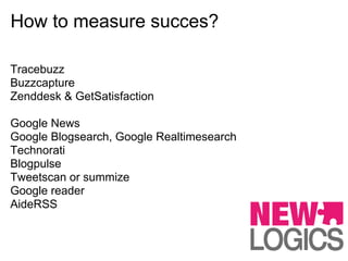 How to measure succes?

Tracebuzz
Buzzcapture
Zenddesk & GetSatisfaction

Google News
Google Blogsearch, Google Realtimesearch
Technorati
Blogpulse
Tweetscan or summize
Google reader
AideRSS
 