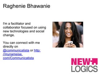 Raghenie Bhawanie


I'm a facilitator and
collaborator focused on using
new technologies and social
change.

You can connect with me
directly on
@communicatista or http:
//mynameise.
com/Communicatista
 
