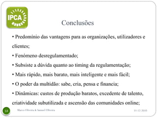 • Predomínio das vantagens para as organizações, utilizadores e
clientes;
• Fenómeno desregulamentado;
• Subsiste a dúvida quanto ao timing da regulamentação;
• Mais rápido, mais barato, mais inteligente e mais fácil;
• O poder da multidão: sabe, cria, pensa e financia;
• Dinâmicas: custos de produção baratos, excedente de talento,
criatividade subutilizada e ascensão das comunidades online;
  Marco Oliveira & Samuel Oliveira                           11-12-2010
 