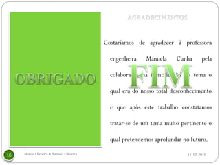 Gostaríamos de agradecer à professora

                                     engenheira    Manuela    Cunha       pela

                                     colaboração na identificação do tema o

                                     qual era do nosso total desconhecimento

                                     e que após este trabalho constatamos

                                     tratar-se de um tema muito pertinente o

                                     qual pretendemos aprofundar no futuro.

Marco Oliveira & Samuel Oliveira                                   11-12-2010
 