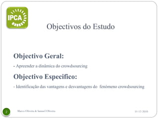 Objectivo Geral:
- Apreender a dinâmica do crowdsourcing

Objectivo Especifico:
- Identificação das vantagens e desvantagens do fenómeno crowdsourcing




  Marco Oliveira & Samuel Oliveira                              11-12-2010
 