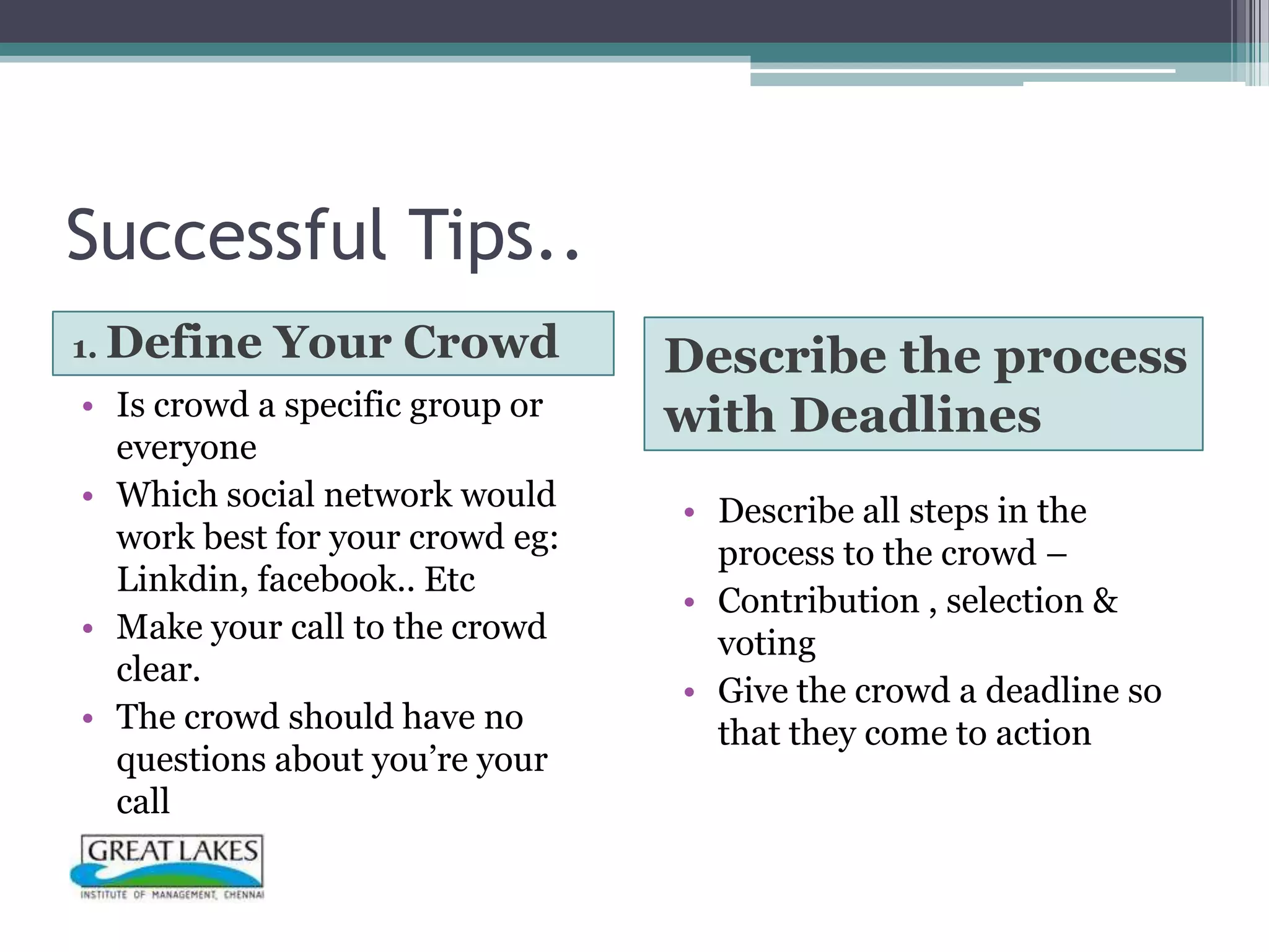 Successful Tips..
1. Define   Your Crowd           Describe the process
• Is crowd a specific group or   with Deadlines
  everyone
• Which social network would     • Describe all steps in the
  work best for your crowd eg:     process to the crowd –
  Linkdin, facebook.. Etc
                                 • Contribution , selection &
• Make your call to the crowd      voting
  clear.
                                 • Give the crowd a deadline so
• The crowd should have no         that they come to action
  questions about you’re your
  call
 