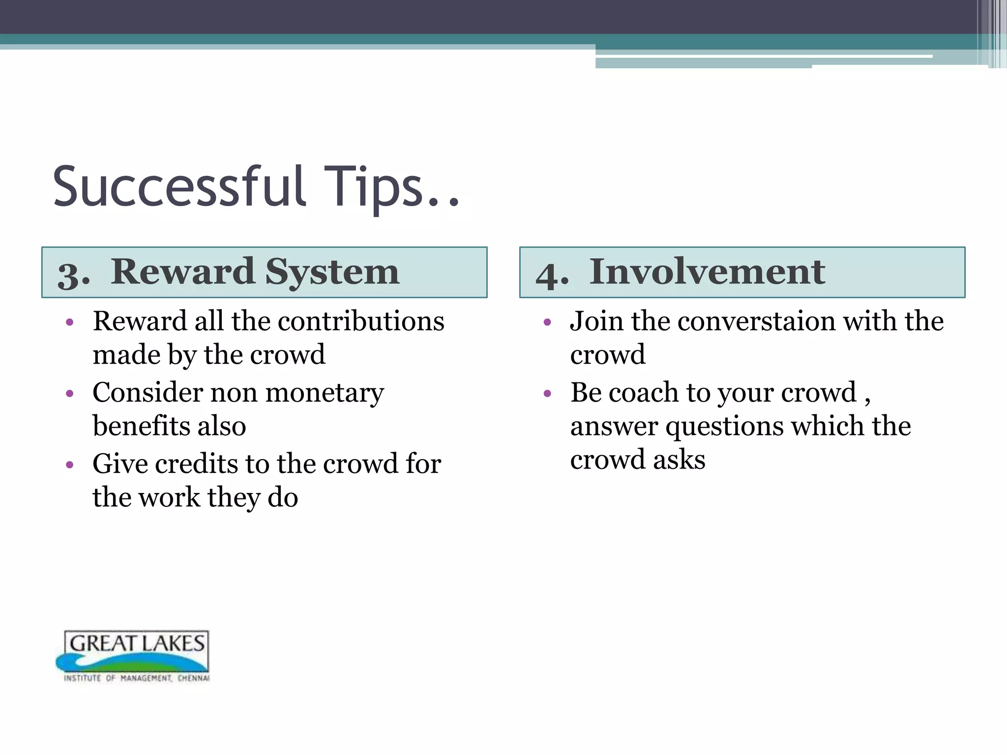 Successful Tips..
3. Reward System                  4. Involvement
• Reward all the contributions    • Join the converstaion with the
  made by the crowd                 crowd
• Consider non monetary           • Be coach to your crowd ,
  benefits also                     answer questions which the
• Give credits to the crowd for     crowd asks
  the work they do
 