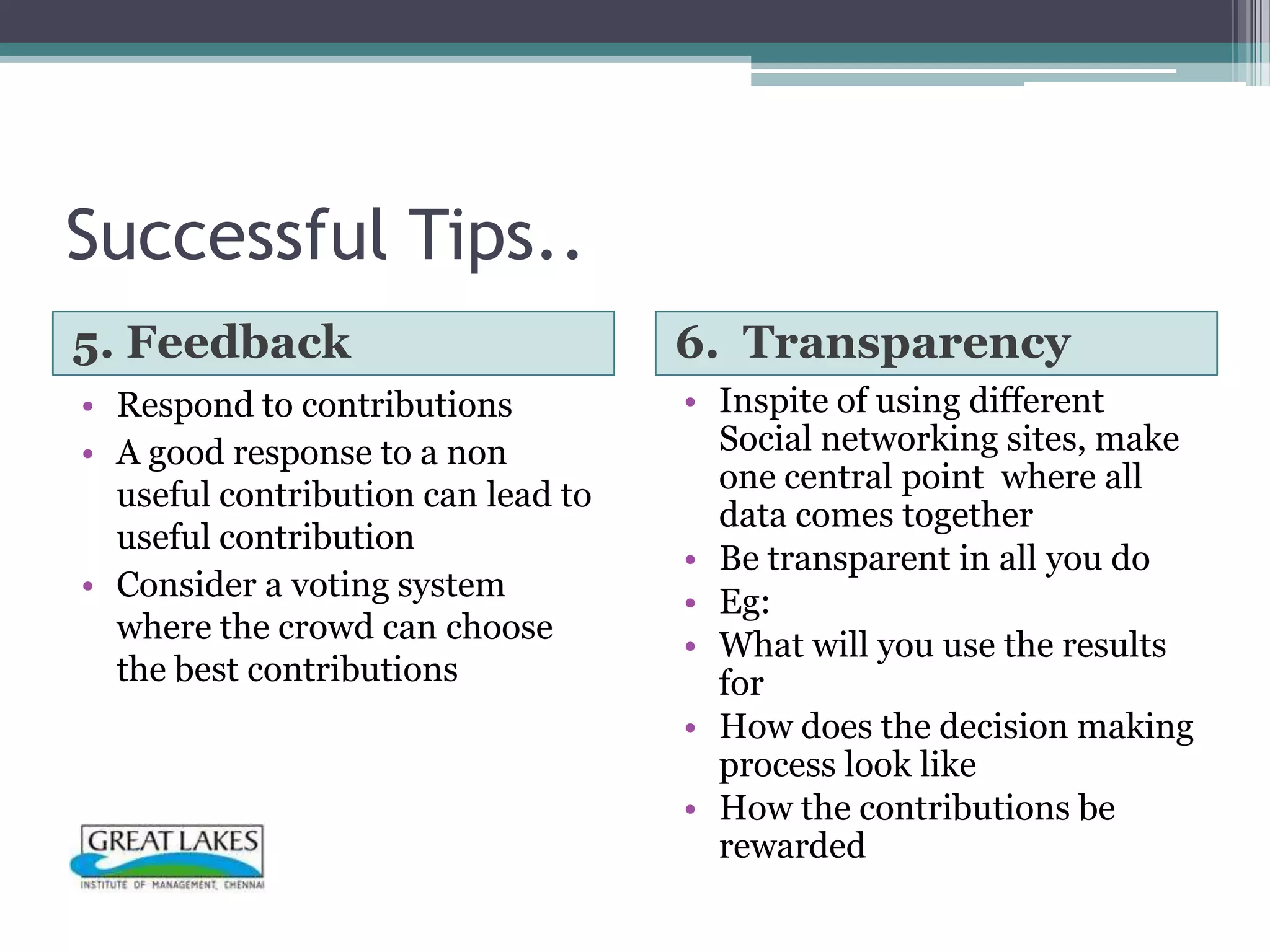 Successful Tips..
5. Feedback                         6. Transparency
• Respond to contributions          • Inspite of using different
• A good response to a non            Social networking sites, make
                                      one central point where all
  useful contribution can lead to
                                      data comes together
  useful contribution
                                    • Be transparent in all you do
• Consider a voting system          • Eg:
  where the crowd can choose
                                    • What will you use the results
  the best contributions              for
                                    • How does the decision making
                                      process look like
                                    • How the contributions be
                                      rewarded
 