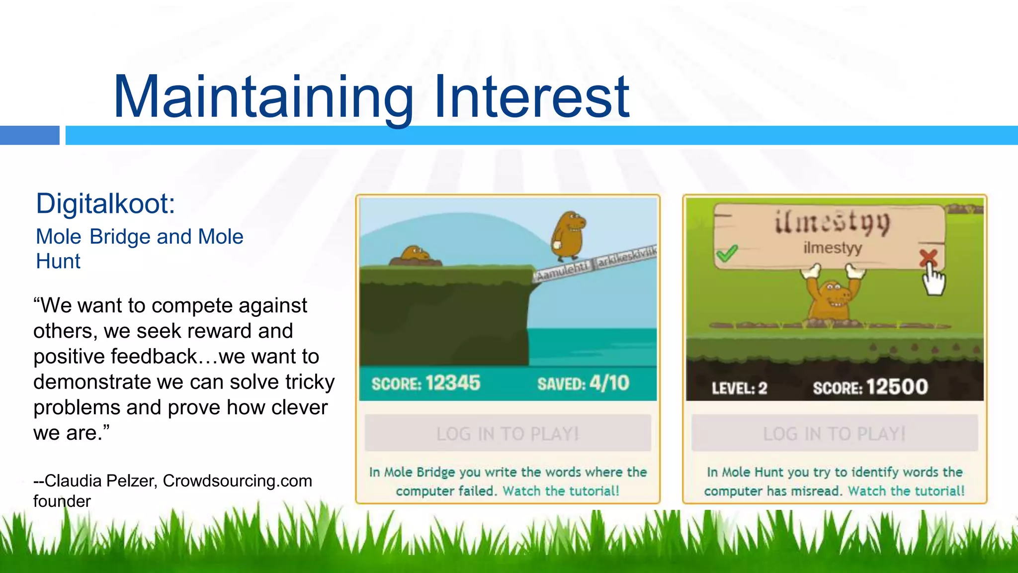 Maintaining Interest
Digitalkoot:
Mole Bridge and Mole
Hunt

“We want to compete against
others, we seek reward and
positive feedback…we want to
demonstrate we can solve tricky
problems and prove how clever
we are.”

--Claudia Pelzer, Crowdsourcing.com
founder
 