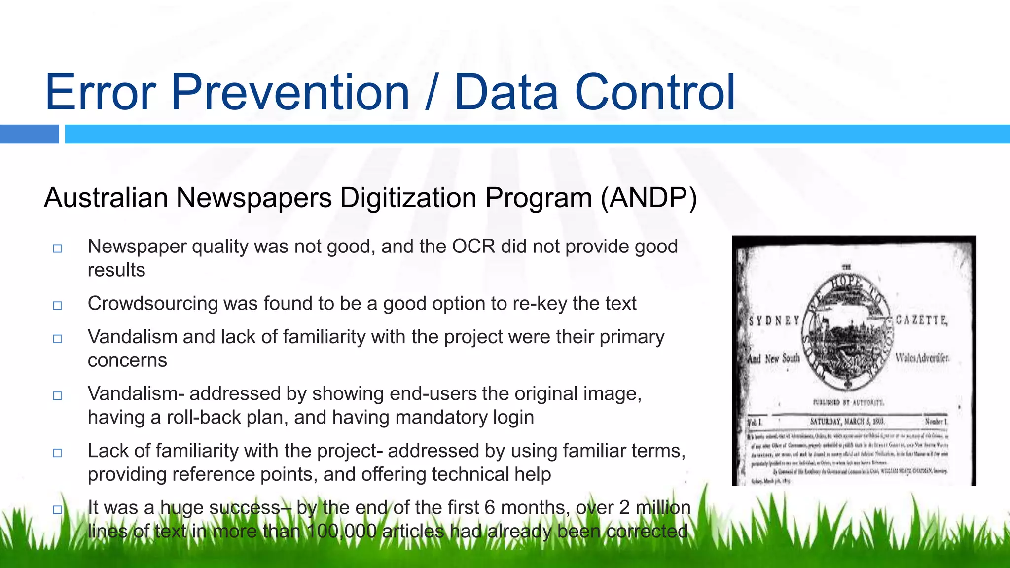 Error Prevention / Data Control
Australian Newspapers Digitization Program (ANDP)
   Newspaper quality was not good, and the OCR did not provide good
    results
   Crowdsourcing was found to be a good option to re-key the text
   Vandalism and lack of familiarity with the project were their primary
    concerns
   Vandalism- addressed by showing end-users the original
    image, having a roll-back plan, and having mandatory login
   Lack of familiarity with the project- addressed by using familiar
    terms, providing reference points, and offering technical help
   It was a huge success– by the end of the first 6 months, over 2 million
    lines of text in more than 100,000 articles had already been corrected
 