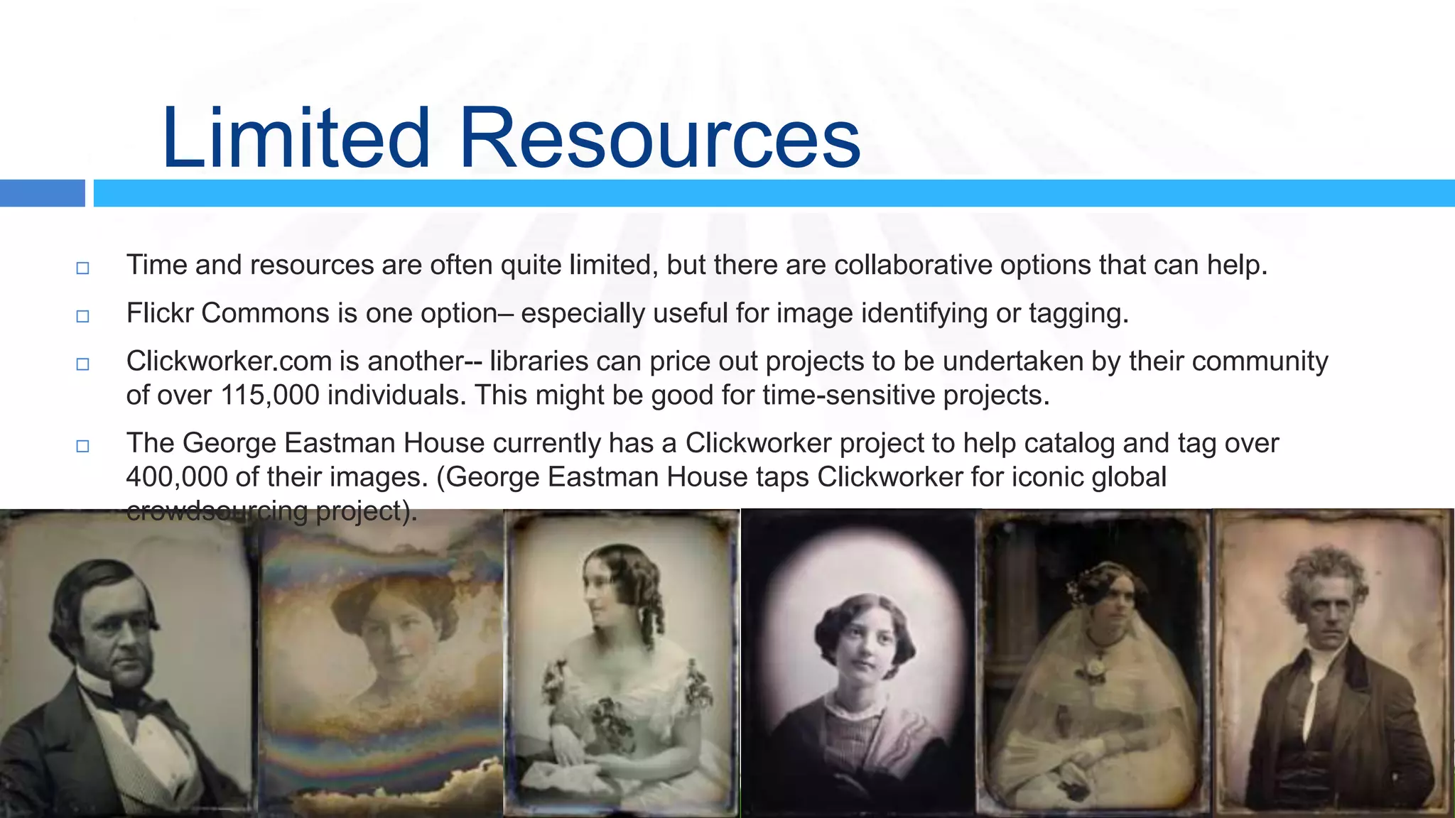 Limited Resources
   Time and resources are often quite limited, but there are collaborative options that can help.
   Flickr Commons is one option– especially useful for image identifying or tagging.
   Clickworker.com is another-- libraries can price out projects to be undertaken by their community
    of over 115,000 individuals. This might be good for time-sensitive projects.
   The George Eastman House currently has a Clickworker project to help catalog and tag over
    400,000 of their images. (George Eastman House taps Clickworker for iconic global
    crowdsourcing project).
 