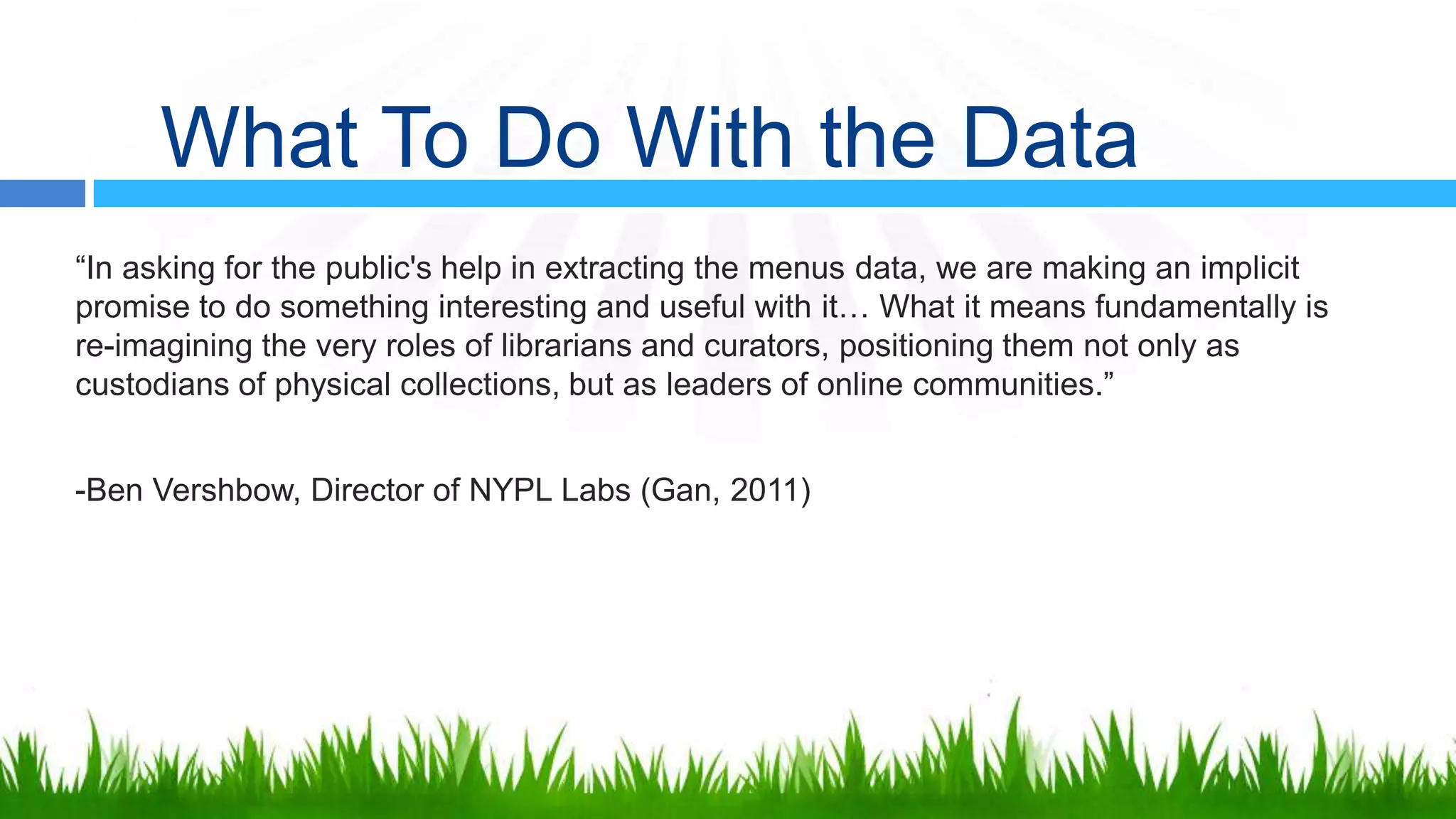 What To Do With the Data
“In asking for the public's help in extracting the menus data, we are making an implicit
promise to do something interesting and useful with it… What it means fundamentally is
re-imagining the very roles of librarians and curators, positioning them not only as
custodians of physical collections, but as leaders of online communities.”


-Ben Vershbow, Director of NYPL Labs (Gan, 2011)
 