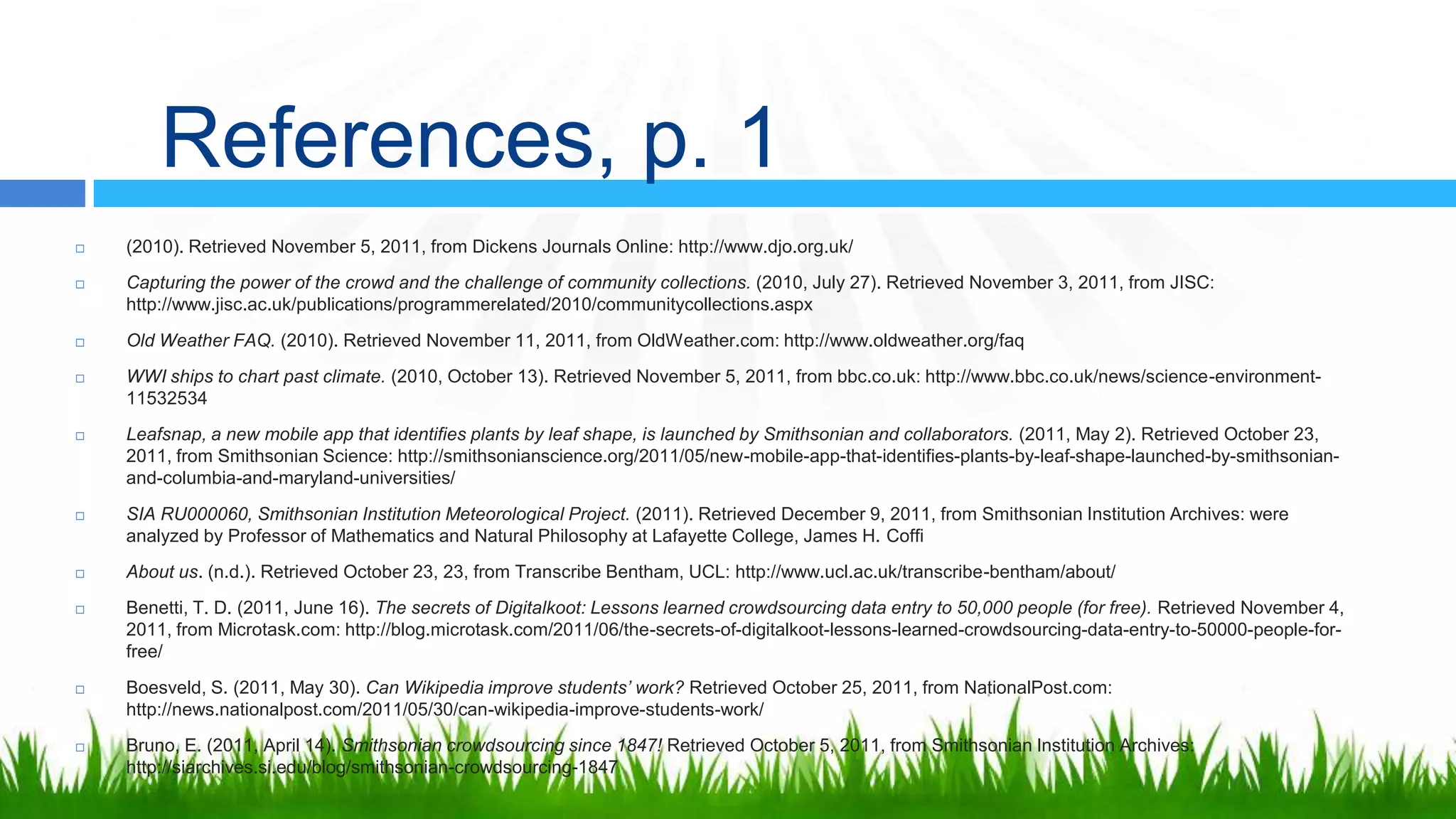 References, p. 1
   (2010). Retrieved November 5, 2011, from Dickens Journals Online: http://www.djo.org.uk/
   Capturing the power of the crowd and the challenge of community collections. (2010, July 27). Retrieved November 3, 2011, from JISC:
    http://www.jisc.ac.uk/publications/programmerelated/2010/communitycollections.aspx
   Old Weather FAQ. (2010). Retrieved November 11, 2011, from OldWeather.com: http://www.oldweather.org/faq
   WWI ships to chart past climate. (2010, October 13). Retrieved November 5, 2011, from bbc.co.uk: http://www.bbc.co.uk/news/science-environment-
    11532534
   Leafsnap, a new mobile app that identifies plants by leaf shape, is launched by Smithsonian and collaborators. (2011, May 2). Retrieved October
    23, 2011, from Smithsonian Science: http://smithsonianscience.org/2011/05/new-mobile-app-that-identifies-plants-by-leaf-shape-launched-by-
    smithsonian-and-columbia-and-maryland-universities/
   SIA RU000060, Smithsonian Institution Meteorological Project. (2011). Retrieved December 9, 2011, from Smithsonian Institution Archives: were
    analyzed by Professor of Mathematics and Natural Philosophy at Lafayette College, James H. Coffi
   About us. (n.d.). Retrieved October 23, 23, from Transcribe Bentham, UCL: http://www.ucl.ac.uk/transcribe-bentham/about/
   Benetti, T. D. (2011, June 16). The secrets of Digitalkoot: Lessons learned crowdsourcing data entry to 50,000 people (for free). Retrieved November
    4, 2011, from Microtask.com: http://blog.microtask.com/2011/06/the-secrets-of-digitalkoot-lessons-learned-crowdsourcing-data-entry-to-50000-people-
    for-free/
   Boesveld, S. (2011, May 30). Can Wikipedia improve students’ work? Retrieved October 25, 2011, from NationalPost.com:
    http://news.nationalpost.com/2011/05/30/can-wikipedia-improve-students-work/
   Bruno, E. (2011, April 14). Smithsonian crowdsourcing since 1847! Retrieved October 5, 2011, from Smithsonian Institution Archives:
    http://siarchives.si.edu/blog/smithsonian-crowdsourcing-1847
 
