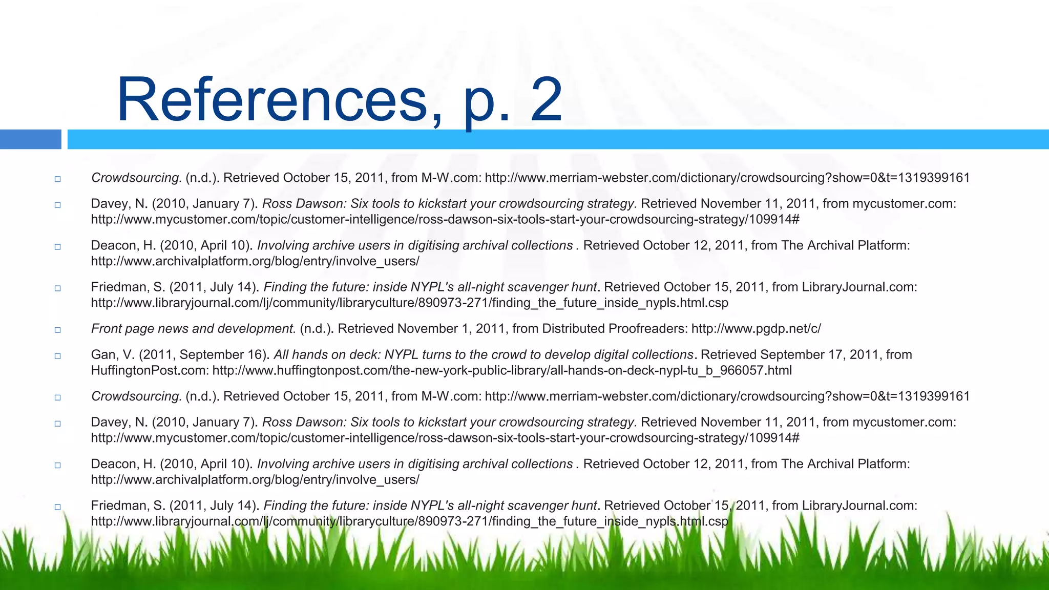 References, p. 2
   Crowdsourcing. (n.d.). Retrieved October 15, 2011, from M-W.com: http://www.merriam-webster.com/dictionary/crowdsourcing?show=0&t=1319399161
   Davey, N. (2010, January 7). Ross Dawson: Six tools to kickstart your crowdsourcing strategy. Retrieved November 11, 2011, from mycustomer.com:
    http://www.mycustomer.com/topic/customer-intelligence/ross-dawson-six-tools-start-your-crowdsourcing-strategy/109914#
   Deacon, H. (2010, April 10). Involving archive users in digitising archival collections . Retrieved October 12, 2011, from The Archival Platform:
    http://www.archivalplatform.org/blog/entry/involve_users/
   Friedman, S. (2011, July 14). Finding the future: inside NYPL's all-night scavenger hunt. Retrieved October 15, 2011, from LibraryJournal.com:
    http://www.libraryjournal.com/lj/community/libraryculture/890973-271/finding_the_future_inside_nypls.html.csp
   Front page news and development. (n.d.). Retrieved November 1, 2011, from Distributed Proofreaders: http://www.pgdp.net/c/
   Gan, V. (2011, September 16). All hands on deck: NYPL turns to the crowd to develop digital collections. Retrieved September 17, 2011, from
    HuffingtonPost.com: http://www.huffingtonpost.com/the-new-york-public-library/all-hands-on-deck-nypl-tu_b_966057.html
   Crowdsourcing. (n.d.). Retrieved October 15, 2011, from M-W.com: http://www.merriam-webster.com/dictionary/crowdsourcing?show=0&t=1319399161
   Davey, N. (2010, January 7). Ross Dawson: Six tools to kickstart your crowdsourcing strategy. Retrieved November 11, 2011, from mycustomer.com:
    http://www.mycustomer.com/topic/customer-intelligence/ross-dawson-six-tools-start-your-crowdsourcing-strategy/109914#
   Deacon, H. (2010, April 10). Involving archive users in digitising archival collections . Retrieved October 12, 2011, from The Archival Platform:
    http://www.archivalplatform.org/blog/entry/involve_users/
   Friedman, S. (2011, July 14). Finding the future: inside NYPL's all-night scavenger hunt. Retrieved October 15, 2011, from LibraryJournal.com:
    http://www.libraryjournal.com/lj/community/libraryculture/890973-271/finding_the_future_inside_nypls.html.csp
 