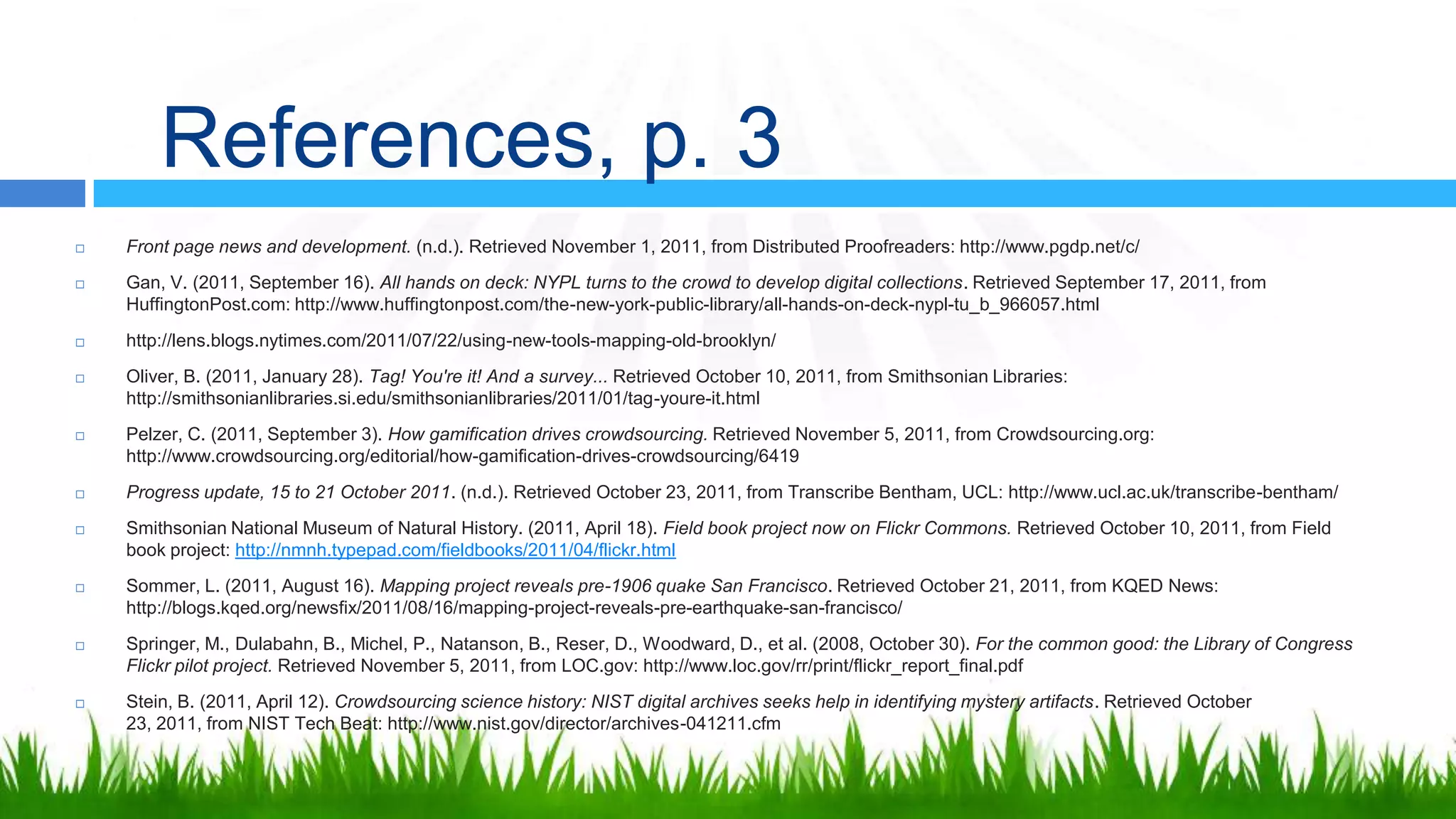 References, p. 3
   Front page news and development. (n.d.). Retrieved November 1, 2011, from Distributed Proofreaders: http://www.pgdp.net/c/
   Gan, V. (2011, September 16). All hands on deck: NYPL turns to the crowd to develop digital collections. Retrieved September 17, 2011, from
    HuffingtonPost.com: http://www.huffingtonpost.com/the-new-york-public-library/all-hands-on-deck-nypl-tu_b_966057.html
   http://lens.blogs.nytimes.com/2011/07/22/using-new-tools-mapping-old-brooklyn/
   Oliver, B. (2011, January 28). Tag! You're it! And a survey... Retrieved October 10, 2011, from Smithsonian Libraries:
    http://smithsonianlibraries.si.edu/smithsonianlibraries/2011/01/tag-youre-it.html
   Pelzer, C. (2011, September 3). How gamification drives crowdsourcing. Retrieved November 5, 2011, from Crowdsourcing.org:
    http://www.crowdsourcing.org/editorial/how-gamification-drives-crowdsourcing/6419
   Progress update, 15 to 21 October 2011. (n.d.). Retrieved October 23, 2011, from Transcribe Bentham, UCL: http://www.ucl.ac.uk/transcribe-bentham/
   Smithsonian National Museum of Natural History. (2011, April 18). Field book project now on Flickr Commons. Retrieved October 10, 2011, from Field
    book project: http://nmnh.typepad.com/fieldbooks/2011/04/flickr.html
   Sommer, L. (2011, August 16). Mapping project reveals pre-1906 quake San Francisco. Retrieved October 21, 2011, from KQED News:
    http://blogs.kqed.org/newsfix/2011/08/16/mapping-project-reveals-pre-earthquake-san-francisco/
   Springer, M., Dulabahn, B., Michel, P., Natanson, B., Reser, D., Woodward, D., et al. (2008, October 30). For the common good: the Library of Congress
    Flickr pilot project. Retrieved November 5, 2011, from LOC.gov: http://www.loc.gov/rr/print/flickr_report_final.pdf
   Stein, B. (2011, April 12). Crowdsourcing science history: NIST digital archives seeks help in identifying mystery artifacts. Retrieved October
    23, 2011, from NIST Tech Beat: http://www.nist.gov/director/archives-041211.cfm
 