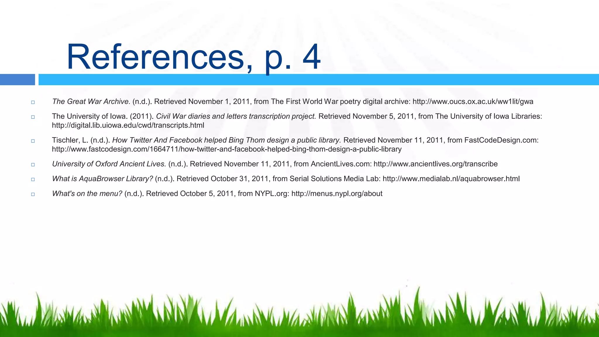 References, p. 4
   The Great War Archive. (n.d.). Retrieved November 1, 2011, from The First World War poetry digital archive: http://www.oucs.ox.ac.uk/ww1lit/gwa
   The University of Iowa. (2011). Civil War diaries and letters transcription project. Retrieved November 5, 2011, from The University of Iowa Libraries:
    http://digital.lib.uiowa.edu/cwd/transcripts.html
   Tischler, L. (n.d.). How Twitter And Facebook helped Bing Thom design a public library. Retrieved November 11, 2011, from FastCodeDesign.com:
    http://www.fastcodesign.com/1664711/how-twitter-and-facebook-helped-bing-thom-design-a-public-library
   University of Oxford Ancient Lives. (n.d.). Retrieved November 11, 2011, from AncientLives.com: http://www.ancientlives.org/transcribe
   What is AquaBrowser Library? (n.d.). Retrieved October 31, 2011, from Serial Solutions Media Lab: http://www.medialab.nl/aquabrowser.html
   What's on the menu? (n.d.). Retrieved October 5, 2011, from NYPL.org: http://menus.nypl.org/about
 