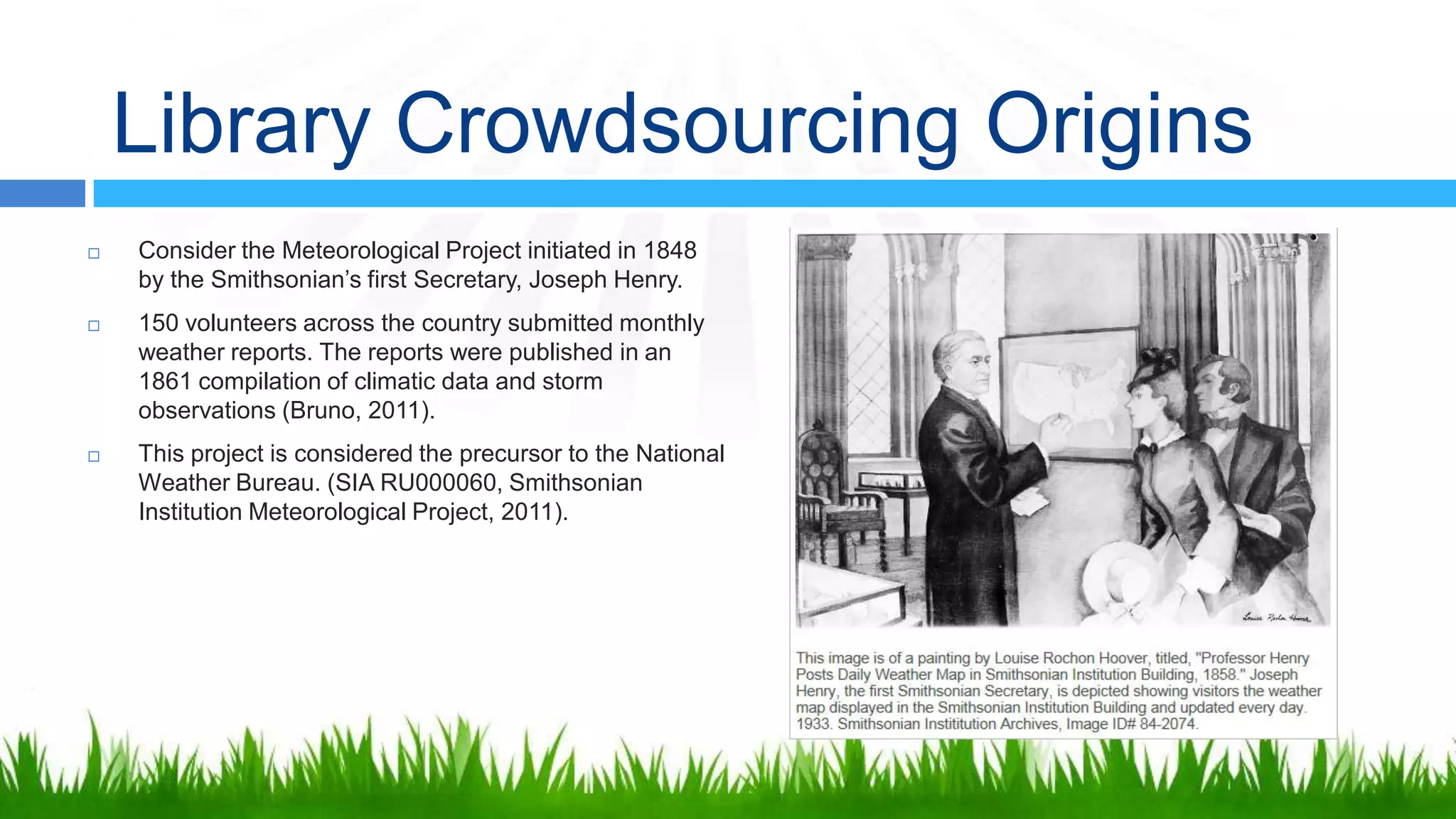 Library Crowdsourcing Origins
   Consider the Meteorological Project initiated in 1848
    by the Smithsonian’s first Secretary, Joseph Henry.
   150 volunteers across the country submitted monthly
    weather reports. The reports were published in an
    1861 compilation of climatic data and storm
    observations (Bruno, 2011).
   This project is considered the precursor to the National
    Weather Bureau. (SIA RU000060, Smithsonian
    Institution Meteorological Project, 2011).
 