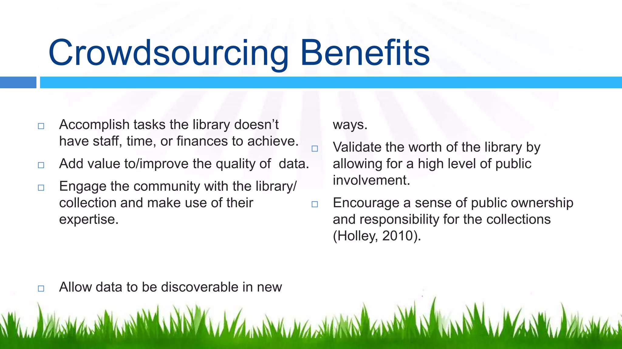 Crowdsourcing Benefits
   Accomplish tasks the library doesn’t            ways.
    have staff, time, or finances to achieve.      Validate the worth of the library by
   Add value to/improve the quality of data.       allowing for a high level of public
   Engage the community with the library/          involvement.
    collection and make use of their               Encourage a sense of public ownership
    expertise.                                      and responsibility for the collections
                                                    (Holley, 2010).


   Allow data to be discoverable in new
 