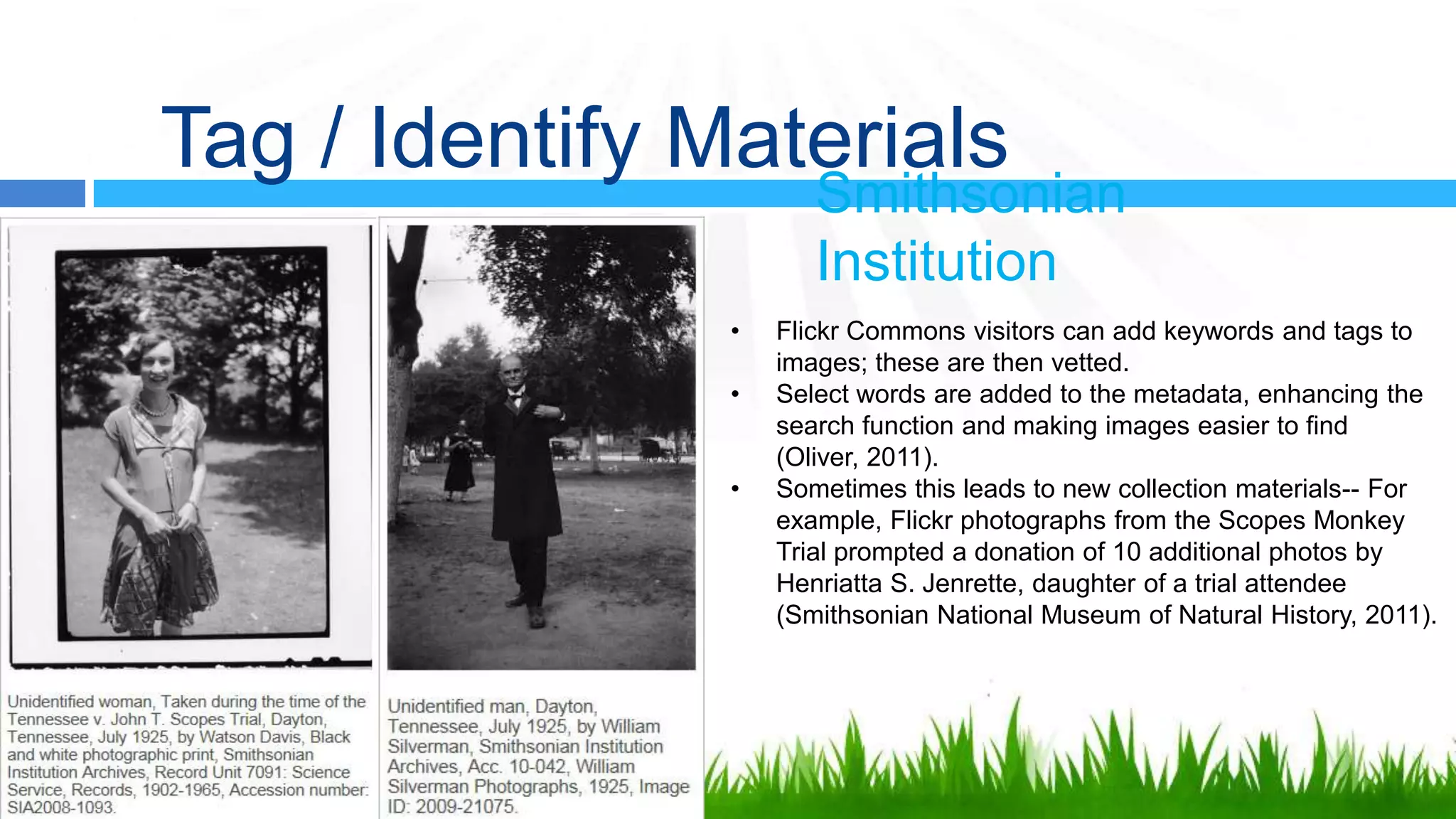 Tag / Identify Materials
                       Smithsonian
                       Institution
                •   Flickr Commons visitors can add keywords and tags to
                    images; these are then vetted.
                •   Select words are added to the metadata, enhancing the
                    search function and making images easier to find
                    (Oliver, 2011).
                •   Sometimes this leads to new collection materials-- For
                    example, Flickr photographs from the Scopes Monkey
                    Trial prompted a donation of 10 additional photos by
                    Henriatta S. Jenrette, daughter of a trial attendee
                    (Smithsonian National Museum of Natural History, 2011).
 