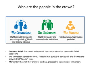 Who are the people in the crowd?




•   Common Belief: The crowd is dispersed, has a short attention span and is full of
    specialists
•   The connectors spread the word, The salesman pursue to participate and the Mavens
    provide that “Special” value
•   More often than not they are your existing , prospective customers or influencers
 