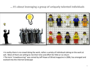 … it’s about leveraging a group of uniquely talented individuals




• In reality there is no crowd doing the work, rather a variety of individuals taking on the work at
will. Most of them are willing to risk their time and effort for little or no return
• The term “crowdsourcing” was coined by Jeff Howe of Wired magazine in 2006, has emerged and
evolved into the internet landscape

                                                                                                       4
 