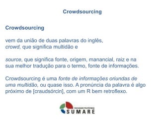 Crowdsourcing
Crowdsourcing
vem da união de duas palavras do inglês,
crowd, que significa multidão e
source, que significa fonte, origem, manancial, raiz e na
sua melhor tradução para o termo, fonte de informações.
Crowdsourcing é uma fonte de informações oriundas de
uma multidão, ou quase isso. A pronúncia da palavra é algo
próximo de [craudsórcin], com um R bem retroflexo.
 