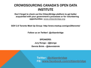 CROWDSOURCING CANADA’S OPEN DATA
INSTITUTE
Don’t forget to check out the CitizenBridge platform to get better
acquainted with your government’s processes or for volunteering
opportunities: www.citizenbridge.org
GOV 2.0 Toronto Meet Up Group: http://www.meetup.com/gov20toronto/
Follow us on Twitter!: @citizenbridge
SPEAKERS:
Jury Konga – @jkonga
Dennis Brink – @dennisbrink
Twitter: @citizenbridge
FB: www.facebook.com/citizenbridge
 