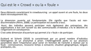 Deux éléments caractérisent le crowdsourcing : un appel ouvert et une foule, les deux
étant intrinsèquement liés.
La dimension ouverte est fondamentale. Elle signifie que l’accès est non-
discriminatoire (Pénin, 2008). La participation est ouverte à tous.
Aussi, des individus peuvent participer mais également des entreprises, des
organisations à but non lucratif ou des communautés d’individus s’ils le désirent et
s’organisent en conséquence.
C’est cette dimension d’ouverture qui permet à la « foule » de participer.
Guittard et Schenk (2010) la caractérisent par un grand nombre d’individus
hétérogènes et un anonymat à priori. L’hétérogénéité porte ici sur plusieurs
paramètres dont l’importance peut varier en fonction de l’activité à réaliser par la
foule : connaissances, ressource temps à consacrer, situation géographique, langues
pratiquées, etc.
Qui est le « Crowd » ou la « foule »
 