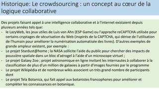 Historique: Le crowdsourcing : un concept au cœur de la
logique collaborative
Des projets faisant appel à une intelligence collaborative et à l'internet existaient depuis
plusieurs années tels que:
- le LazyWeb, les jeux utiles de Luis von Ahn (ESP Game) ou l'approche reCAPTCHA utilisée pour
certains cryptages de sécurisation du Web (inspirés de la CAPTCHA, qui dérive de l'utilisation
de l'humain pour améliorer la numérisation automatisée des livres). D'autres exemples de
grande ampleur existent, par exemple :
- Le projet Stardust@home ; la NASA sollicite l'aide du public pour chercher des impacts de
poussière spatiale dans un bloc d'aérogel à l'aide d'un microscope virtuel ;
- Le projet Galaxy Zoo ; projet astronomique en ligne invitant les internautes à collaborer à la
classification de plus d'un million de galaxies à partir d'images fournies par le programme
- Le projet Wikipédia et de nombreux wikis associent un très grand nombre de participants
dont
- Le projet Tela Botanica, qui fait appel aux botanistes francophones pour améliorer et
compléter les connaissances en botanique.
 