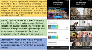 Crowdspirit.org a été organisé pour permettre à un groupe
de membres de la communauté à développer et à
commercialiser conjointement une gamme de articles, les
utilisateurs voteront conjointement sur les idées à
accepter et financeront conjointement le les coûts de
développement et de commercialisation des idées mises
en production (Hempel, 2007).
Gannet, l'éditeur de journaux aux États-Unis, a
pris la décision d'externaliser une partie de sa
collecte de nouvelles opérations. Plutôt que de
compter sur des journalistes à plein temps pour
recueillir toutes ses nouvelles, la firme a
activement cherché à faire du crowdsourcing.
La société Fort Myers News Press a invité les
lecteurs à enquêter sur les exemples de
malversations du gouvernement et à en rendre
compte.
 