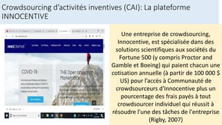 Crowdsourcing d’activités inventives (CAI): La plateforme
INNOCENTIVE
Une entreprise de crowdsourcing,
Innocentive, est spécialisée dans des
solutions scientifiques aux sociétés du
Fortune 500 (y compris Proctor and
Gamble et Boeing) qui paient chacun une
cotisation annuelle (à partir de 100 000 $
US) pour l’accès à Communauté de
crowdsourceurs d'Innocentive plus un
pourcentage des frais payés à tout
crowdsourcer individuel qui réussit à
résoudre l'une des tâches de l'entreprise
(Rigby, 2007)
 