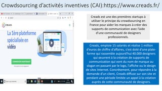 Crowdsourcing d’activités inventives (CAI):https://www.creads.fr/
Creads est une des premières startups à
utiliser le principe du crowdsourcing en
France pour aider les marques à créer des
supports de communication avec l’aide
d’une communauté de designers
professionnels.
Creads, emploie 15 salariés et réalise 1 million
d'euros de chiffre d'affaires, s'est doté d'une plate-
forme qui rassemble aujourd'hui 40.000 designers
qui œuvrent à la création de supports de
communication qui vont du nom de marque au
slogan en passant par le logo, l'affiche ou le design
de sites Internet. Concrètement, pour répondre à la
demande d'un client, Creads diffuse sur son site et
pendant une période limitée un appel à la création
auprès de cette communauté de designers.
 