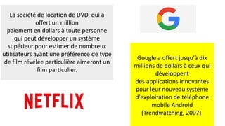 La société de location de DVD, qui a
offert un million
paiement en dollars à toute personne
qui peut développer un système
supérieur pour estimer de nombreux
utilisateurs ayant une préférence de type
de film révélée particulière aimeront un
film particulier.
Google a offert jusqu'à dix
millions de dollars à ceux qui
développent
des applications innovantes
pour leur nouveau système
d'exploitation de téléphone
mobile Android
(Trendwatching, 2007).
 