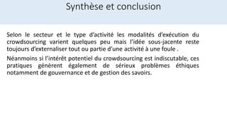 Synthèse et conclusion
Selon le secteur et le type d’activité les modalités d’exécution du
crowdsourcing varient quelques peu mais l’idée sous-jacente reste
toujours d’externaliser tout ou partie d’une activité à une foule .
Néanmoins si l’intérêt potentiel du crowdsourcing est indiscutable, ces
pratiques génèrent également de sérieux problèmes éthiques
notamment de gouvernance et de gestion des savoirs.
 