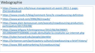 Webographie
• https://www.cairn.info/revue-management-et-avenir-2011-1-page-
254.htm#re4no4
• https://www.creads.fr/blog/comment-faire/le-crowdsourcing-definition
• https://www.wired.com/2006/06/crowds/
• https://www.alain-bensoussan.com/avocats/crowdsourcing-production-
participative/2017/03/08/
• https://www.lefigaro.fr/entrepreneur/2012/06/04/09007-
20120604ARTFIG00406-creads-demultiplie-la-creativite-sur-internet.php
• https://cyber.harvard.edu/people/ybenkler
• https://laritanner.com/participatory-culture/crowdsourcing-a-brief-history/
• https://www.360-webmarketing.fr/crowdsourcing/
 