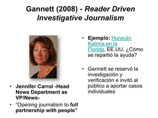 Gannett (2008) - Reader Driven
        Investigative Journalism

                                • Ejemplo: Huracán
                                  Katrina en la
                                  Florida, EE.UU. ¿Cómo
                                  se repartió la ayuda?

                                • Gannett se reservó la
                                  investigación y
                                  verificación e invitó al
• Jennifer Carrol -Head           público a aportar casos
  News Department as              individuales
  VP/News-
• “Opening journalism to full
  partnership with people”
 
