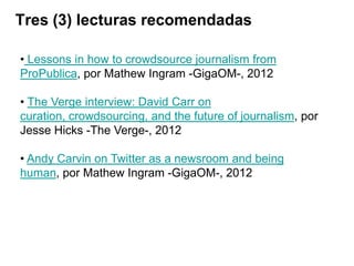 Tres (3) lecturas recomendadas

• Lessons in how to crowdsource journalism from
ProPublica, por Mathew Ingram -GigaOM-, 2012

• The Verge interview: David Carr on
curation, crowdsourcing, and the future of journalism, por
Jesse Hicks -The Verge-, 2012

• Andy Carvin on Twitter as a newsroom and being
human, por Mathew Ingram -GigaOM-, 2012
 