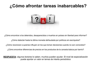 ¿Cómo afrontar tareas inabarcables?




¿Cómo encontrar a los detenidos, desaparecidos o muertos en países sin libertad para informar?

       ¿Cómo detectar hasta la última moneda defraudada por políticos sin escrúpulos?

  ¿Cómo reconocer a quienes influyen en los que toman decisiones cuando no son conocidos?

   ¿Cómo encontrar diferencias de precios en los productos de la canasta básica por barrio?


RESPUESTA: algunos lectores lo saben, muchos pueden ayudar. El nivel de especialización
               puede aportar un valor en temas de interés periodístico
 