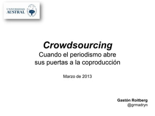 Crowdsourcing
 Cuando el periodismo abre
sus puertas a la coproducción

         Marzo de 2013




                           Gastón Roitberg
                                @grmadryn
 