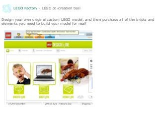 LEGO Factory - LEGO co-creation tool
Design your own original custom LEGO model, and then purchase all of the bricks and
elements you need to build your model for real!
 
