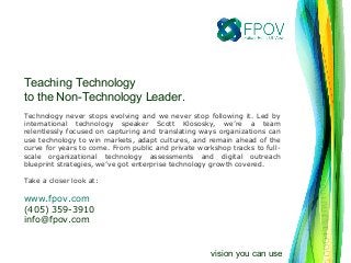 Teaching Technology
to the Non-Technology Leader.
Technology never stops evolving and we never stop following it. Led by
international technology speaker Scott Klososky, we’re a team
relentlessly focused on capturing and translating ways organizations can
use technology to win markets, adapt cultures, and remain ahead of the
curve for years to come. From public and private workshop tracks to full-
scale organizational technology assessments and digital outreach
blueprint strategies, we’ve got enterprise technology growth covered.
Take a closer look at:
www.fpov.com
(405) 359-3910
info@fpov.com
vision you can use
 
