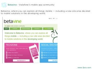 Betavine - Vodafone’s mobile app community
Betavine, where you can explore all things mobile — including a new site area devoted
to mobile solutions in the developing world.
www.fpov.com
 