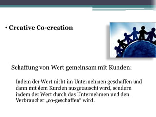 • Creative Co-creation
Schaffung von Wert gemeinsam mit Kunden:
Indem der Wert nicht im Unternehmen geschaffen und
dann mit dem Kunden ausgetauscht wird, sondern
indem der Wert durch das Unternehmen und den
Verbraucher „co-geschaffen“ wird.
 