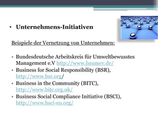• Unternehmens-Initiativen
Beispiele der Vernetzung von Unternehmen:
• Bundesdeutsche Arbeitskreis für Umweltbewusstes
Management e.V http://www.baumev.de/
• Business for Social Responsibility (BSR),
http://www.bsr.org/
• Business in the Community (BITC),
http://www.bitc.org.uk/
• Business Social Compliance Initiative (BSCI),
http://www.bsci-eu.org/
 