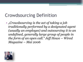 Crowdsourcing Definition
• „Crowdsourcing is the act of taking a job
traditionally performed by a designated agent
(usually an employee) and outsourcing it to an
undefined, generally large group of people in
the form of an open call.“ Jeff Howe – Wired
Magazine – Mai 2006
 