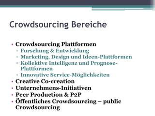 Crowdsourcing Bereiche
• Crowdsourcing Plattformen
▫ Forschung & Entwicklung
▫ Marketing, Design und Ideen-Plattformen
▫ Kollektive Intelligenz und Prognose-
Plattformen
▫ Innovative Service-Möglichkeiten
• Creative Co-creation
• Unternehmens-Initiativen
• Peer Production & P2P
• Öffentliches Crowdsourcing – public
Crowdsourcing
 