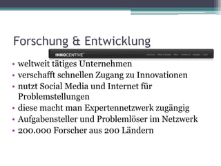 • weltweit tätiges Unternehmen
• verschafft schnellen Zugang zu Innovationen
• nutzt Social Media und Internet für
Problemstellungen
• diese macht man Expertennetzwerk zugängig
• Aufgabensteller und Problemlöser im Netzwerk
• 200.000 Forscher aus 200 Ländern
Forschung & Entwicklung
 