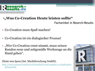 •„Was Co-Creation Heute leisten sollte“
Fachartikel in Reserch-Results
• Co-Creation muss Spaß machen!
• Co-Creation ist ein dialogischer Prozess!
• „Wer Co-Creation ernst nimmt, muss seinen
Kunden neue und zeitgemäße Werkzeuge an die
Hand geben“.
Zitate von Ipsos (Int. Marktforschung GmbH).
http://www.research-results.de/fachartikel/2010/ausgabe-2/schpfergeist-
gefragt.html
 