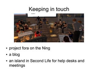 Keeping in touch




●   project fora on the Ning
●   a blog
●   an island in Second Life for help desks and
    meetings
 