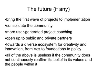 The future (if any)
bring the first wave of projects to implementation
●


consolidate the community
●


more user-generated project coaching
●


open up to public and private partners
●


●towards a diverse ecosystem for creativity and
innovation, from Vcs to foundations to policy
●all of the above is useless if the community does
not continuously reaffirm its belief in its values and
the people within it
 