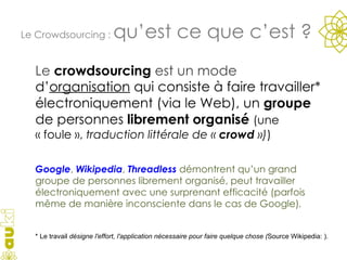 Le  crowdsourcing  est un mode  d’ organisation  qui consiste à faire travailler* électroniquement (via le Web), un  groupe  de personnes  librement organisé  (une « foule »,  traduction littérale de «  crowd  ») )  Google ,  Wikipedia ,  Threadless   démontrent qu’un grand groupe de personnes librement organisé, peut travailler électroniquement avec une surprenant efficacité (parfois même de manière inconsciente dans le cas de Google) . Le Crowdsourcing :  qu’est ce que c’est ? * Le travail  désigne l'effort, l'application nécessaire pour faire quelque chose ( Source Wikipedia: ) . 